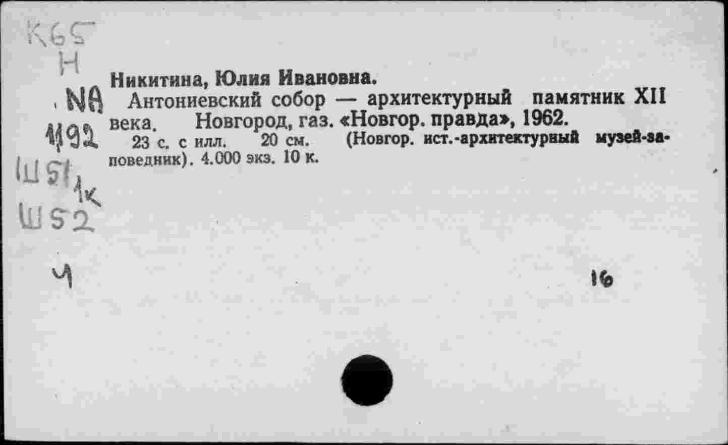 ﻿H
.иа
Никитина, Юлия Ивановна.
Антониевский собор — архитектурный памятник XII века Новгород, газ. «Новгор. правда», 1962.
23'с. с илл. 20 см. (Новгор. ист.-архитектурный музей-эа-поведник). 4.000 экз. 10 к.

Но